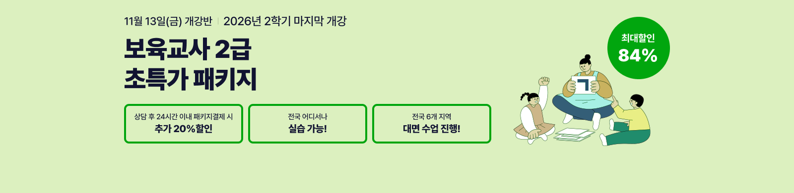 11월 13일(금) 개강반, 보육교사 2급 초특가 패키지, 상담 후 24시간 이내 패키지 결제 시 추가20% 할인, 전국 어디서나 실습가능, 전국 6개지역 대면수업 진행 최대 84% 할인